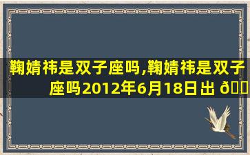 鞠婧祎是双子座吗,鞠婧祎是双子座吗2012年6月18日出 🐋 生的吗